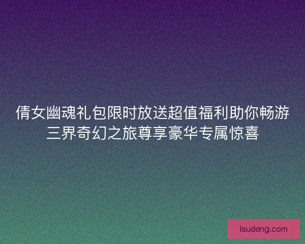倩女幽魂礼包限时放送超值福利助你畅游三界奇幻之旅尊享豪华专属惊喜