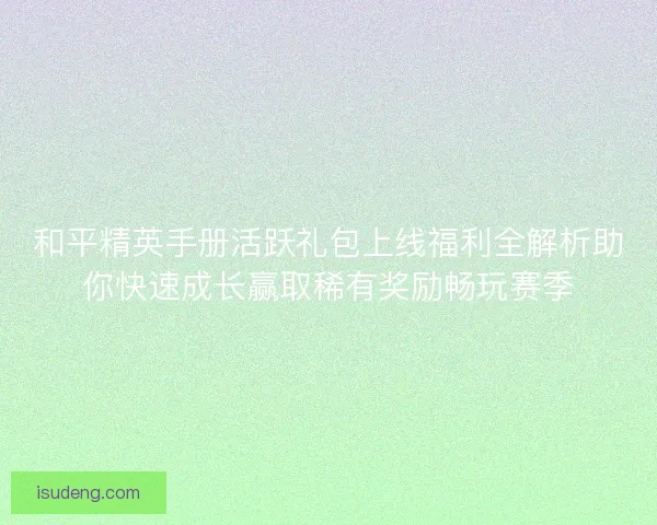 和平精英手册活跃礼包上线福利全解析助你快速成长赢取稀有奖励畅玩赛季