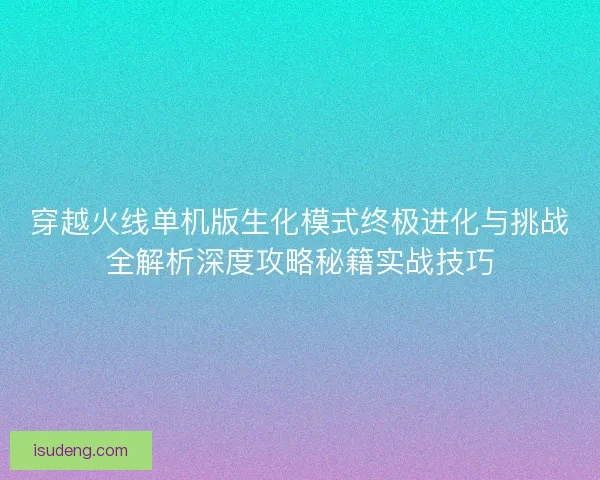 穿越火线单机版生化模式终极进化与挑战全解析深度攻略秘籍实战技巧
