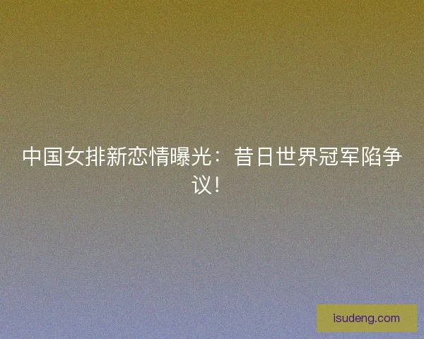中国女排新恋情曝光：昔日世界冠军陷争议！