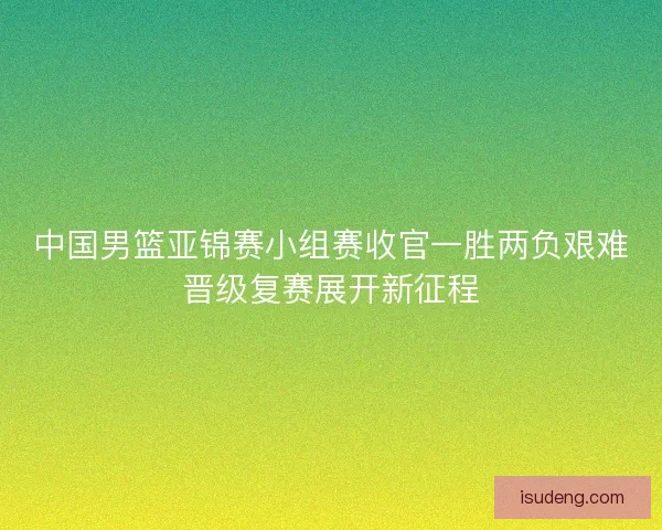 中国男篮亚锦赛小组赛收官一胜两负艰难晋级复赛展开新征程