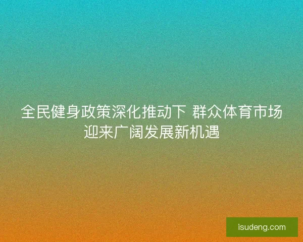 全民健身政策深化推动下 群众体育市场迎来广阔发展新机遇