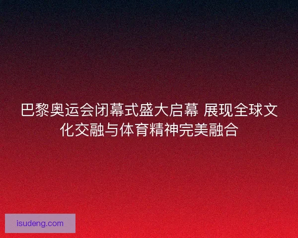 巴黎奥运会闭幕式盛大启幕 展现全球文化交融与体育精神完美融合