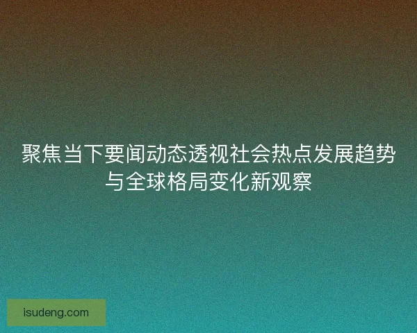 聚焦当下要闻动态透视社会热点发展趋势与全球格局变化新观察